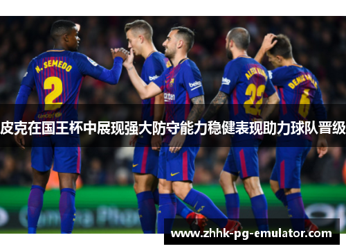 皮克在国王杯中展现强大防守能力稳健表现助力球队晋级