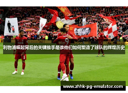 利物浦崛起背后的关键推手是谁他们如何塑造了球队的辉煌历史