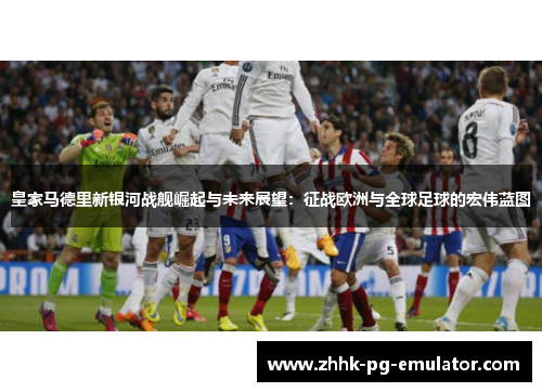 皇家马德里新银河战舰崛起与未来展望：征战欧洲与全球足球的宏伟蓝图