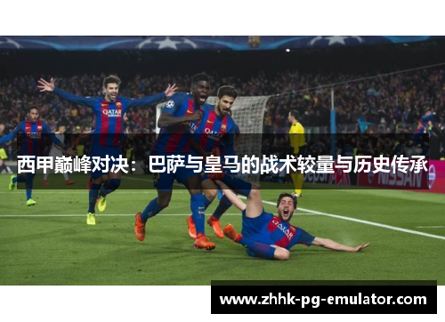 西甲巅峰对决：巴萨与皇马的战术较量与历史传承