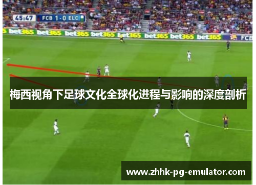 梅西视角下足球文化全球化进程与影响的深度剖析