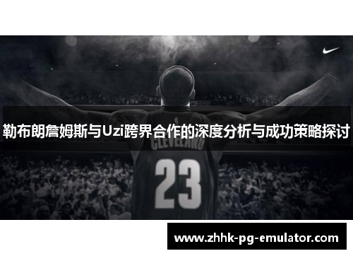 勒布朗詹姆斯与Uzi跨界合作的深度分析与成功策略探讨
