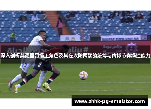 深入剖析莫德里奇场上角色及其在攻防两端的统筹与传球节奏操控能力