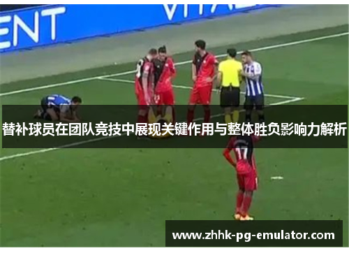 替补球员在团队竞技中展现关键作用与整体胜负影响力解析