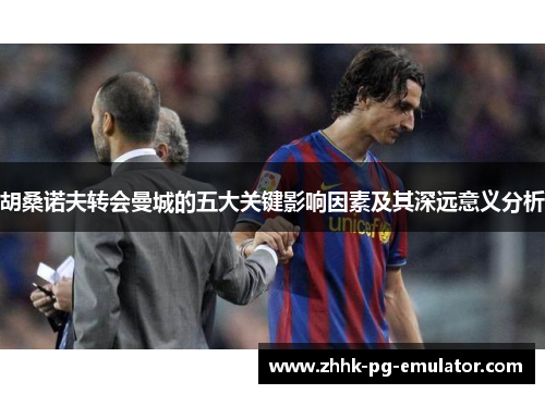 胡桑诺夫转会曼城的五大关键影响因素及其深远意义分析