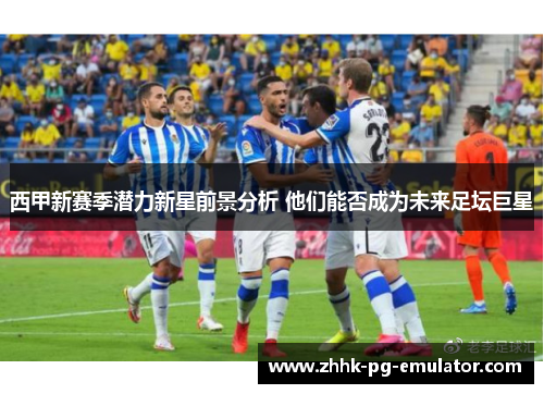 西甲新赛季潜力新星前景分析 他们能否成为未来足坛巨星