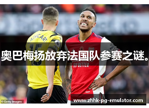奥巴梅扬放弃法国队参赛之谜。 奥巴梅扬放弃法国队参赛之谜。