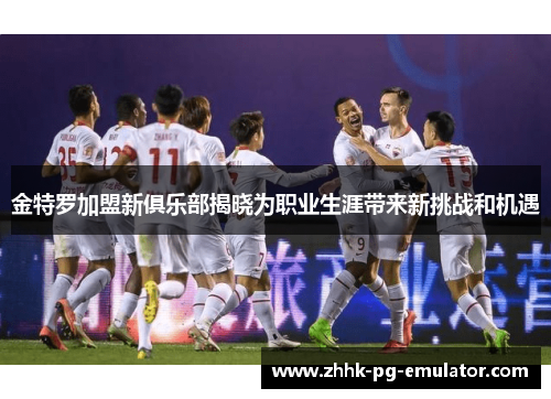 金特罗加盟新俱乐部揭晓为职业生涯带来新挑战和机遇