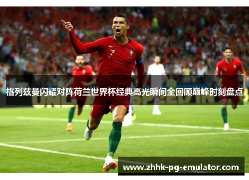 格列兹曼闪耀对阵荷兰世界杯经典高光瞬间全回顾巅峰时刻盘点