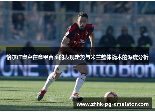 恰尔汗奥卢在意甲赛季的表现走势与米兰整体战术的深度分析