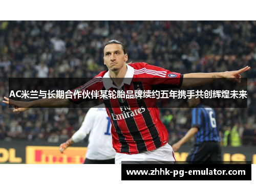 AC米兰与长期合作伙伴某轮胎品牌续约五年携手共创辉煌未来