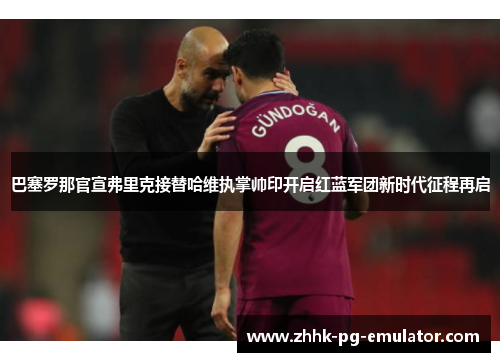 巴塞罗那官宣弗里克接替哈维执掌帅印开启红蓝军团新时代征程再启