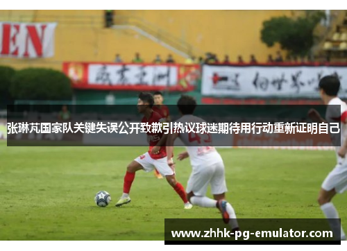 张琳芃国家队关键失误公开致歉引热议球迷期待用行动重新证明自己