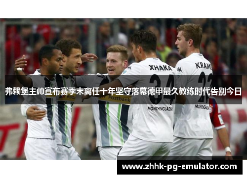 弗赖堡主帅宣布赛季末离任十年坚守落幕德甲最久教练时代告别今日 弗赖堡主帅宣布赛季末离任十年坚守落幕德甲最久教练时代告别今日