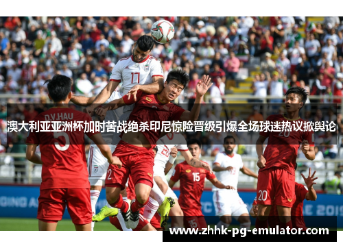 澳大利亚亚洲杯加时苦战绝杀印尼惊险晋级引爆全场球迷热议掀舆论