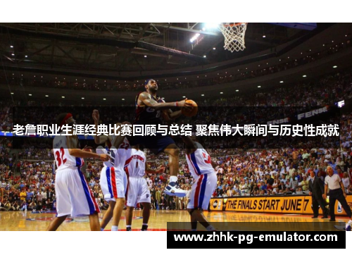 老詹职业生涯经典比赛回顾与总结 聚焦伟大瞬间与历史性成就