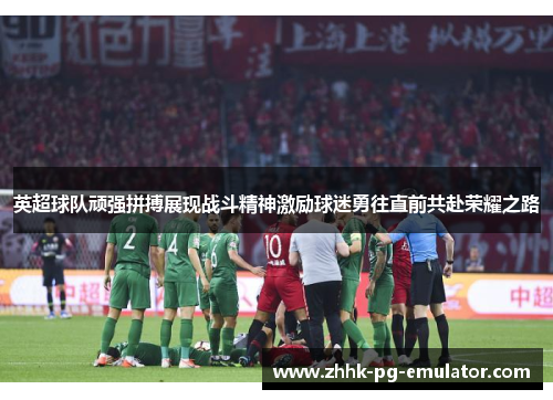 英超球队顽强拼搏展现战斗精神激励球迷勇往直前共赴荣耀之路