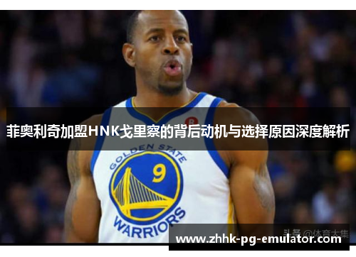 菲奥利奇加盟HNK戈里察的背后动机与选择原因深度解析 菲奥利奇加盟HNK戈里察的背后动机与选择原因深度解析