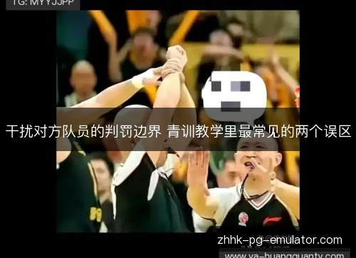干扰对方队员的判罚边界 青训教学里最常见的两个误区 干扰对方队员的判罚边界 青训教学里最常见的两个误区